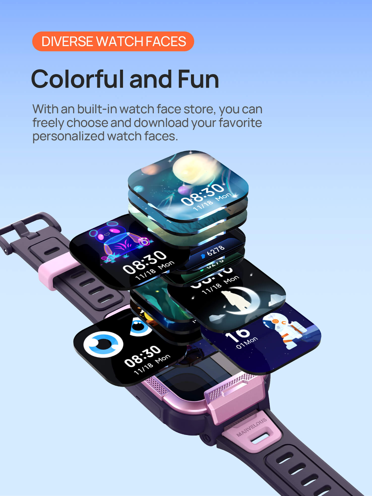 Diverse Watch Faces
Colorful and Fun, More Than Just One

With an built-in watch face store, you can freely choose and download your favorite personalized watch faces.