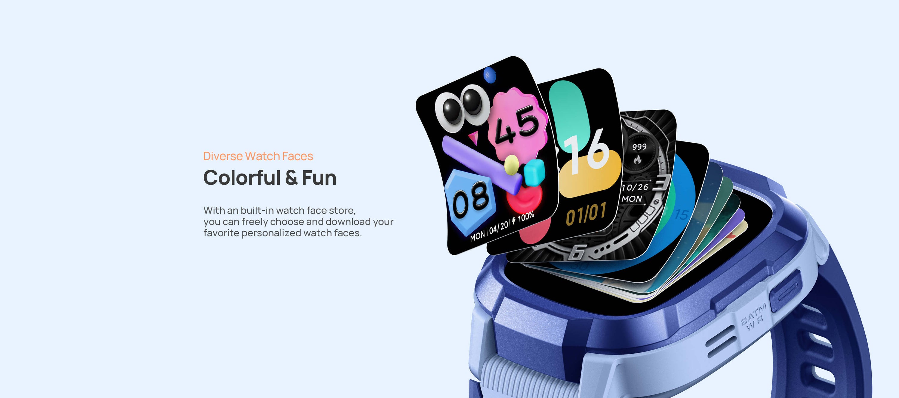 Diverse Watch Faces.
Colorful and Fun, More Than Just One.
With an built-in watch face store, you can freely choose and download your favorite personalized watch faces.