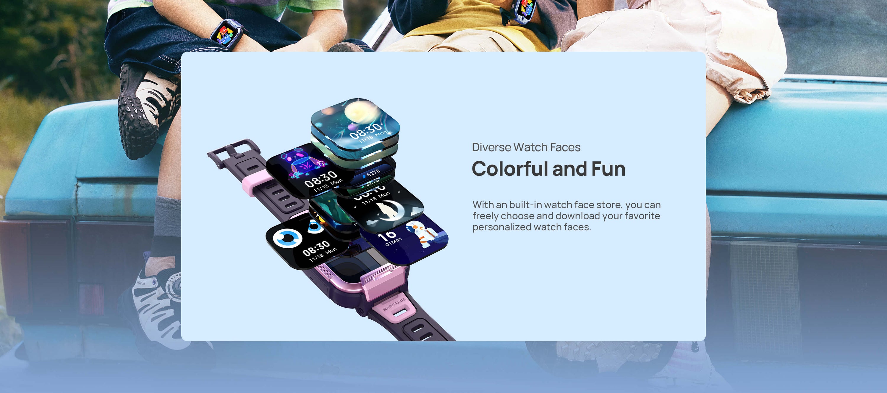 Diverse Watch Faces
Colorful and Fun, More Than Just One

With an built-in watch face store, you can freely choose and download your favorite personalized watch faces.