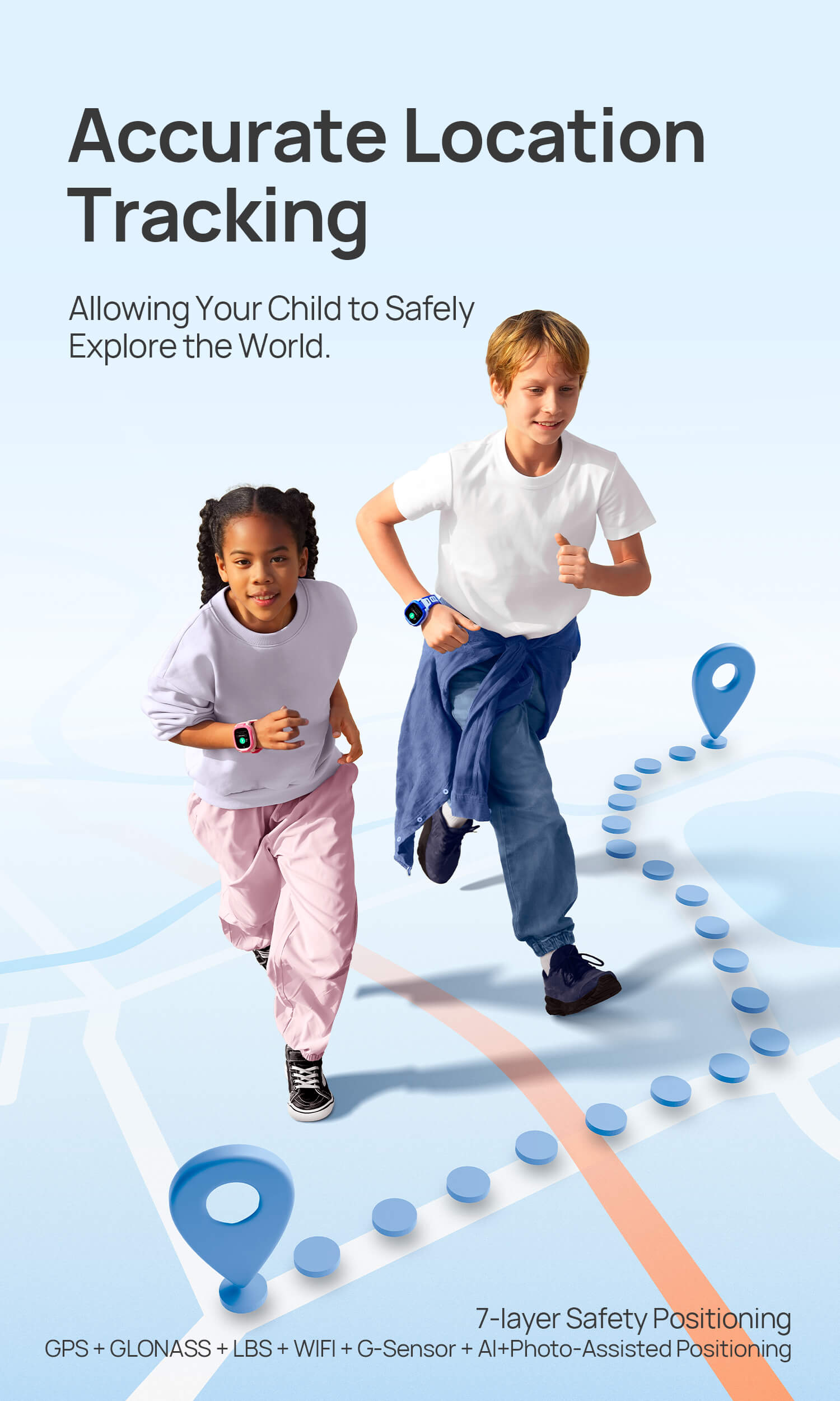 Safe Positioning
Allowing Your Child to Safely Explore the World
*7-layer Safety Positioning: GPS + GLONASS + LBS + WIFI + G-Sensor + AI+Photo-Assisted Positioning