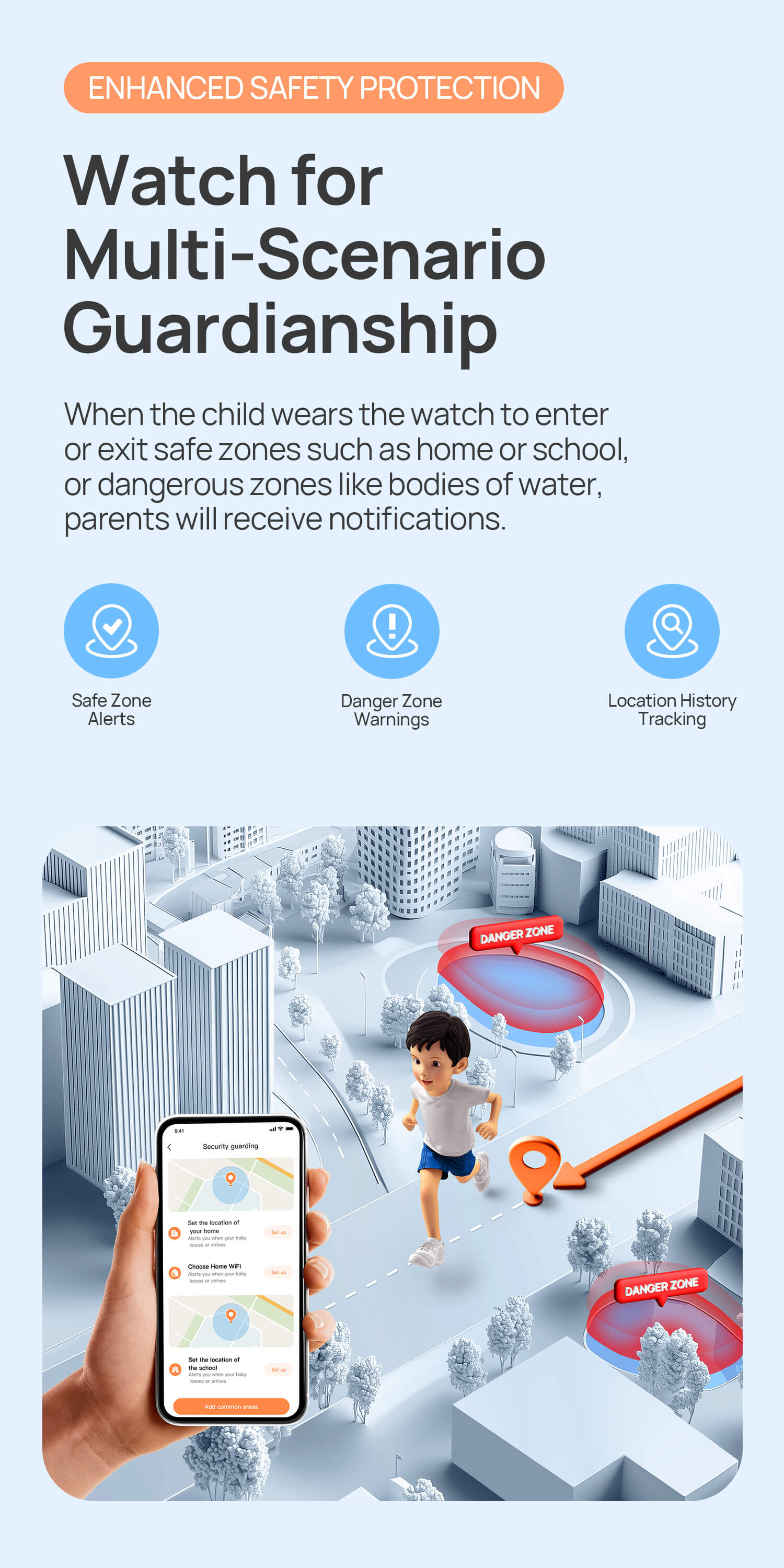 Enhanced Safety Protection.
Watch for Multi-Scenario Guardianship.
When the child wears the watch to enter or exit safe zones such as home or school, or dangerous zones like bodies of water, parents will receive notifications.
Safe Zone Alerts/ Danger Zone Warnings/90-Day Tracking