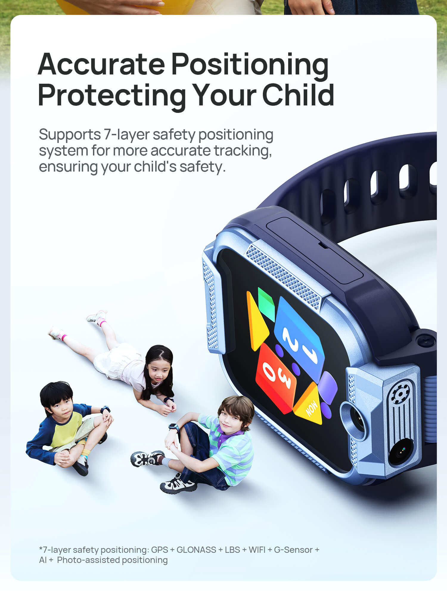 Safe Positioning
Protecting Your Child

Supports 6-layer safety positioning system for more accurate tracking, ensuring your child's safety as they move forward.(on their journey).



*7-layer safety positioning: GPS + GLONASS + LBS + WIFI + G-Sensor + AI+Photo-assisted positioning